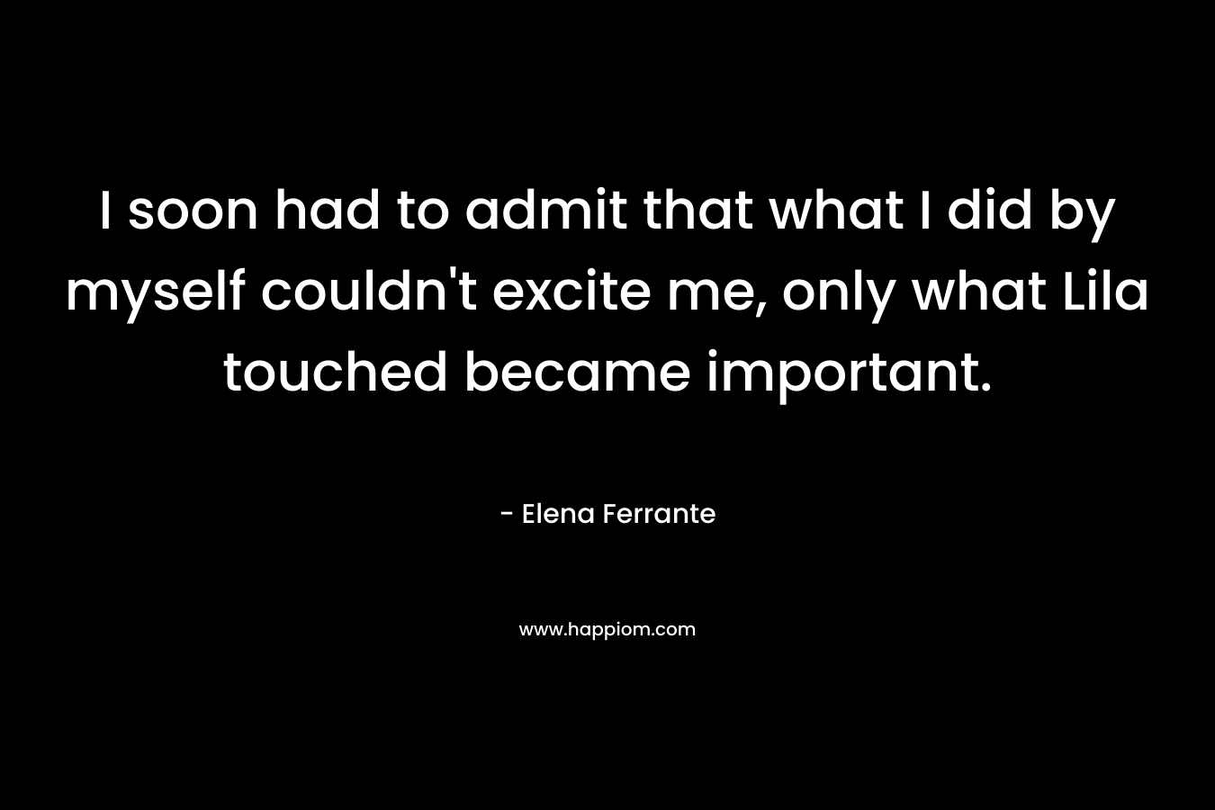 I soon had to admit that what I did by myself couldn’t excite me, only what Lila touched became important. – Elena Ferrante