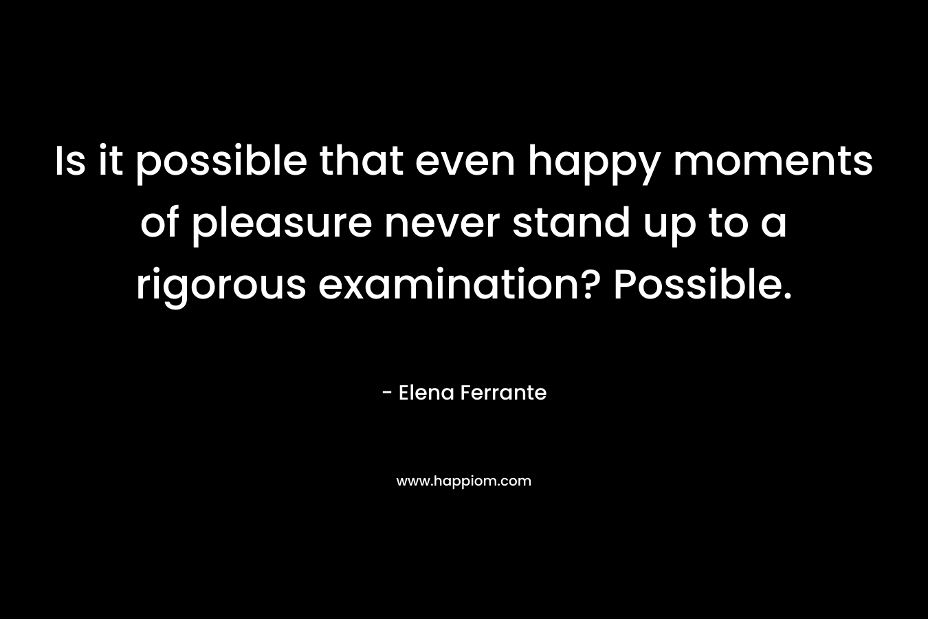 Is it possible that even happy moments of pleasure never stand up to a rigorous examination? Possible. – Elena Ferrante