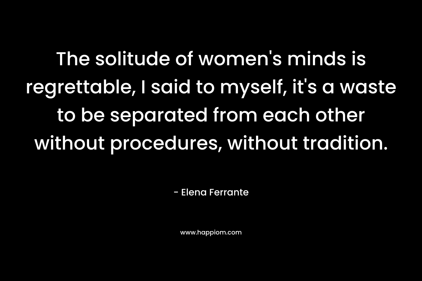 The solitude of women's minds is regrettable, I said to myself, it's a waste to be separated from each other without procedures, without tradition.