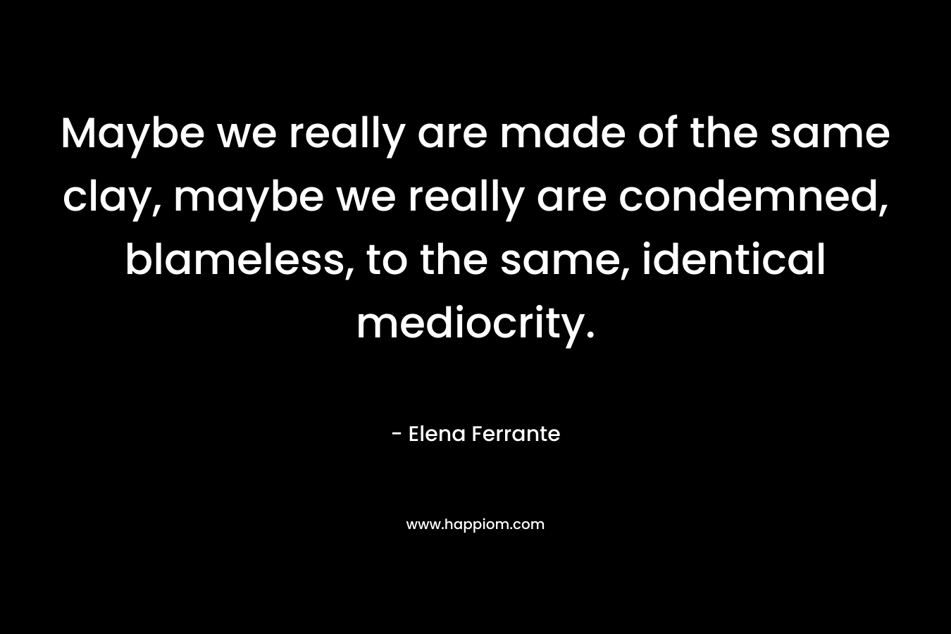 Maybe we really are made of the same clay, maybe we really are condemned, blameless, to the same, identical mediocrity. – Elena Ferrante