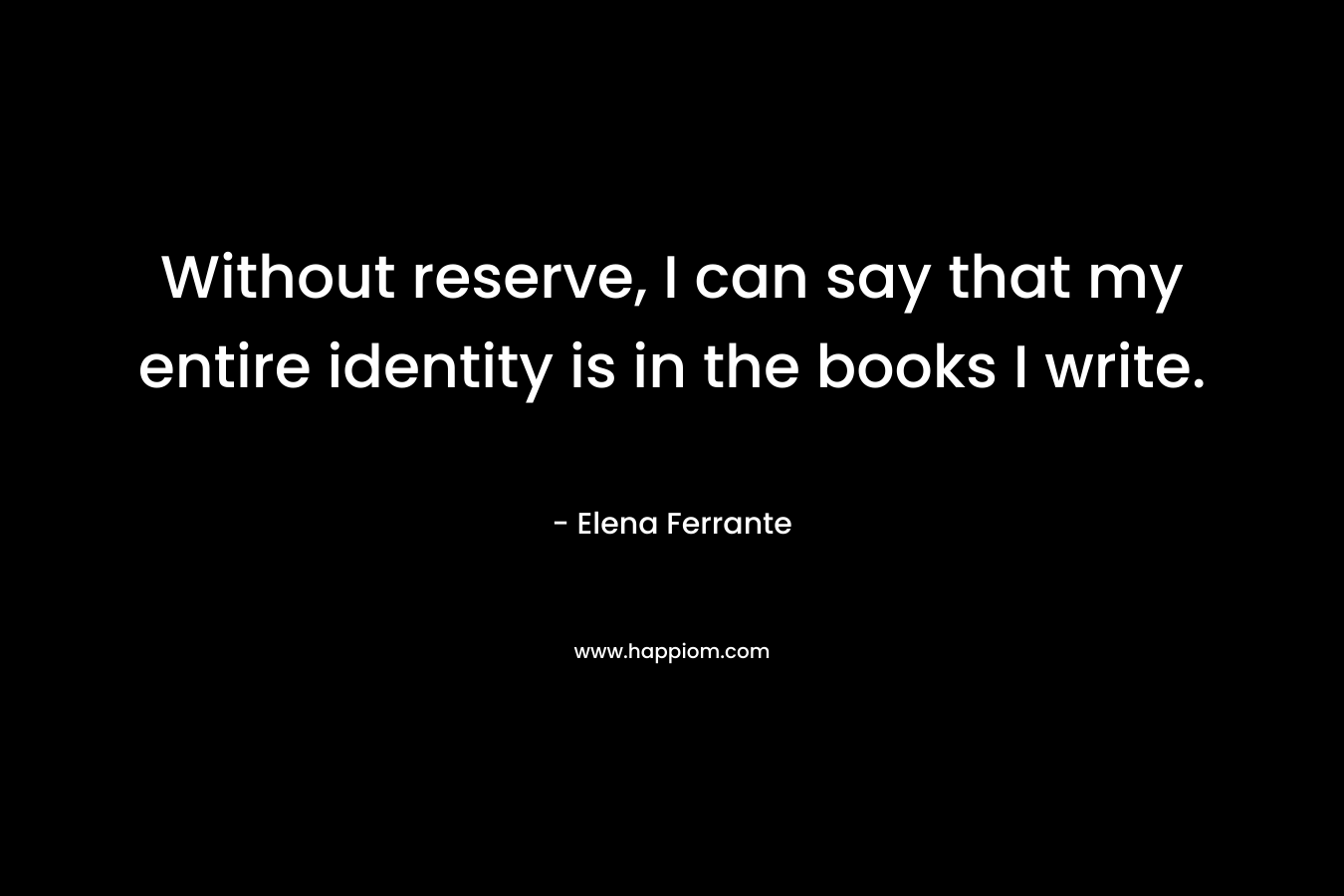Without reserve, I can say that my entire identity is in the books I write. – Elena Ferrante
