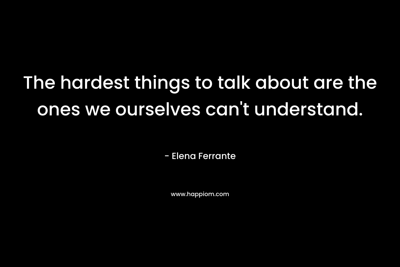 The hardest things to talk about are the ones we ourselves can’t understand. – Elena Ferrante