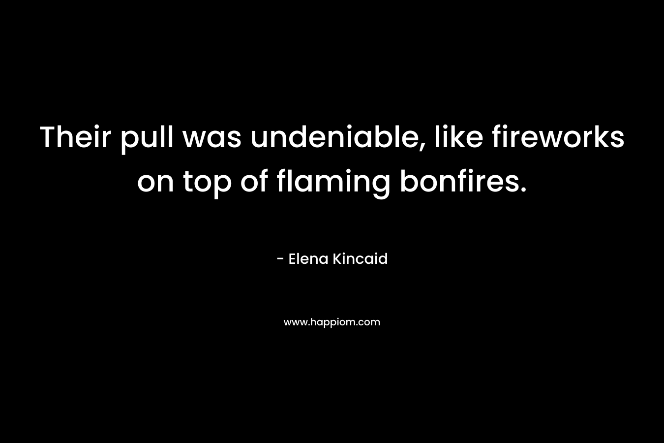 Their pull was undeniable, like fireworks on top of flaming bonfires. – Elena Kincaid