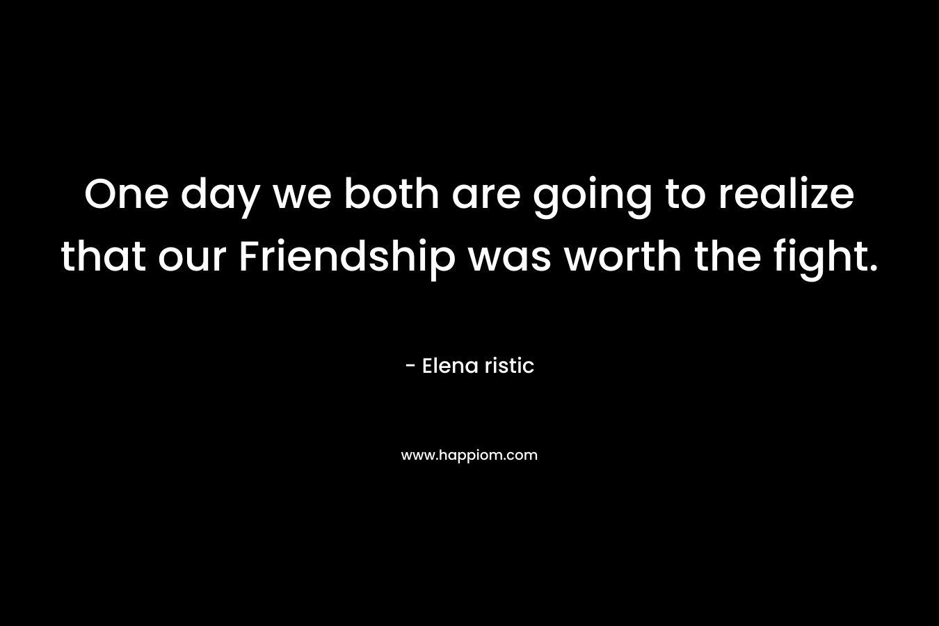 One day we both are going to realize that our Friendship was worth the fight. – Elena ristic