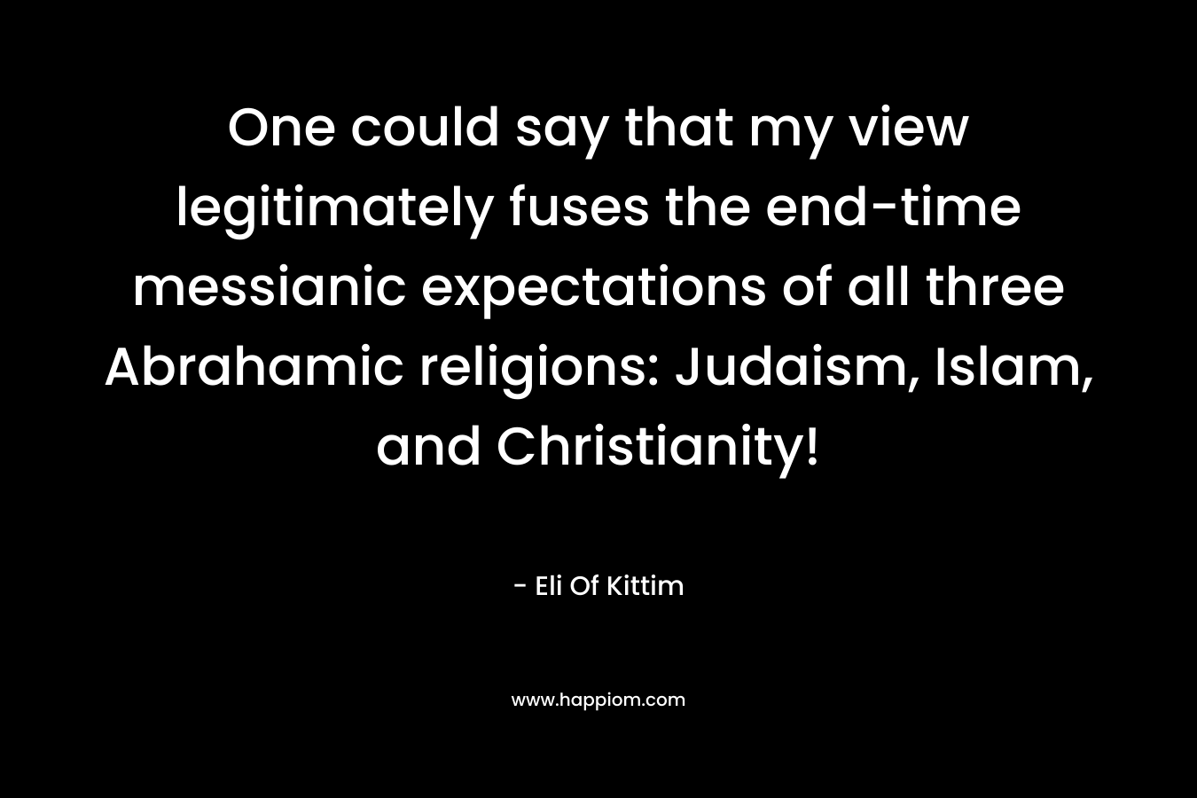 One could say that my view legitimately fuses the end-time messianic expectations of all three Abrahamic religions: Judaism, Islam, and Christianity!