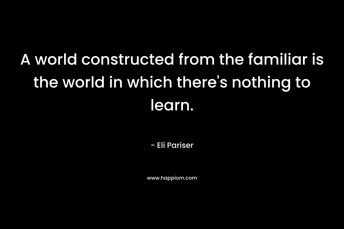 A world constructed from the familiar is the world in which there’s nothing to learn. – Eli Pariser