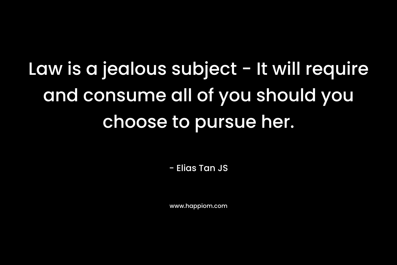 Law is a jealous subject – It will require and consume all of you should you choose to pursue her. – Elias Tan JS