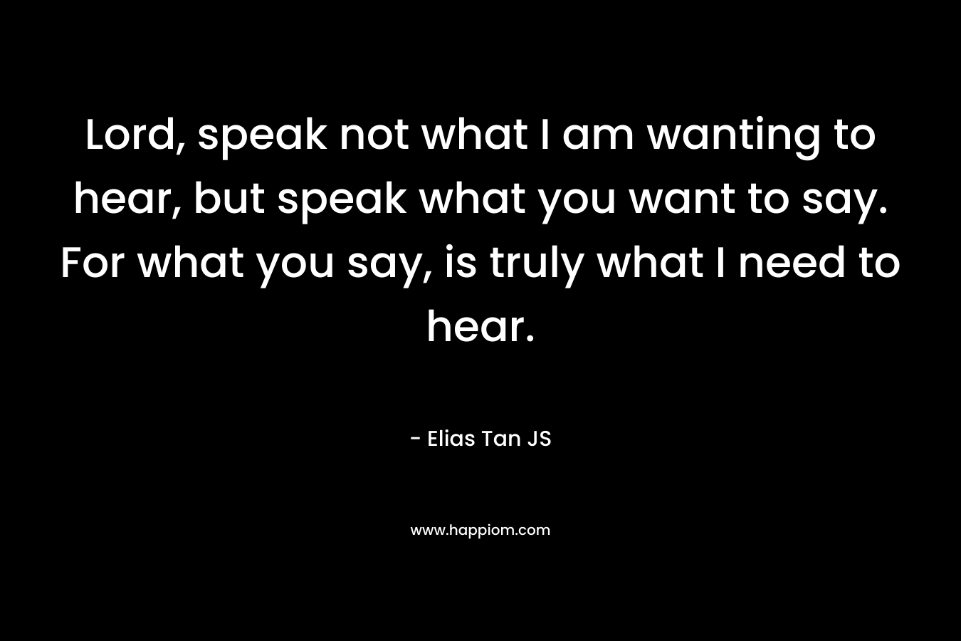 Lord, speak not what I am wanting to hear, but speak what you want to say. For what you say, is truly what I need to hear.