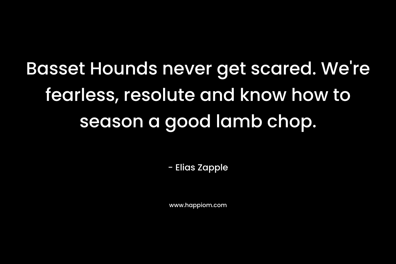Basset Hounds never get scared. We’re fearless, resolute and know how to season a good lamb chop. – Elias Zapple
