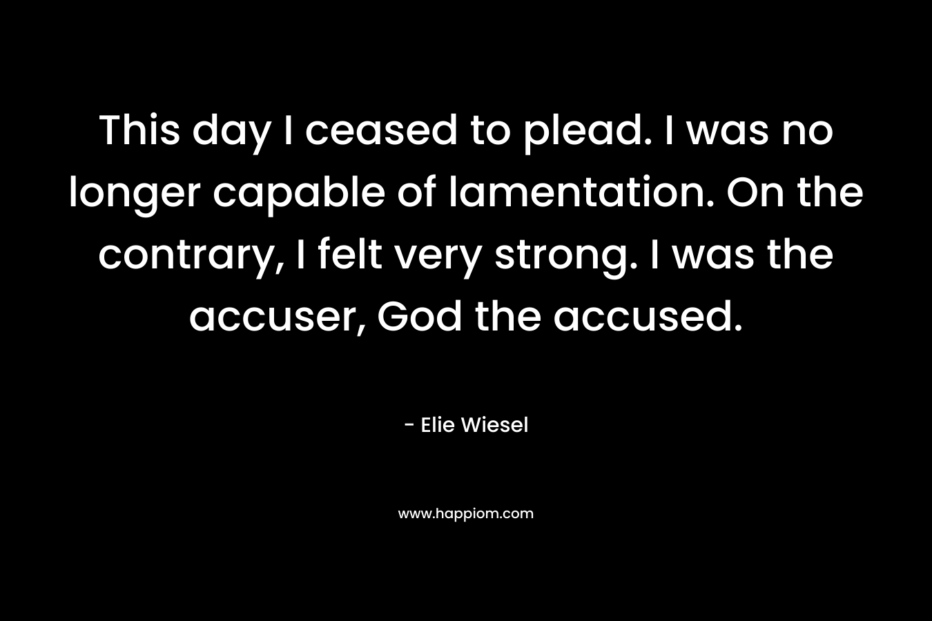 This day I ceased to plead. I was no longer capable of lamentation. On the contrary, I felt very strong. I was the accuser, God the accused. – Elie Wiesel