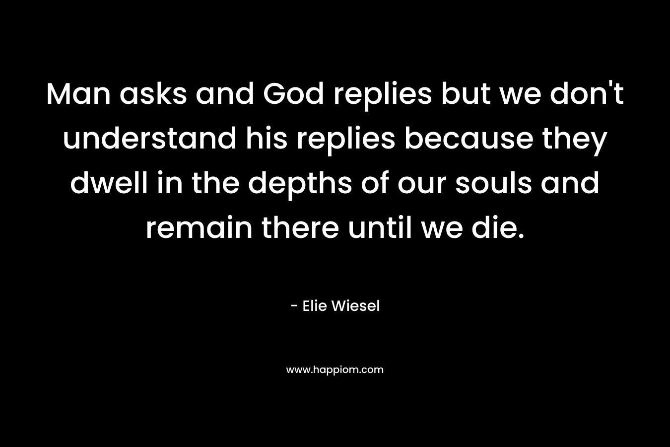 Man asks and God replies but we don’t understand his replies because they dwell in the depths of our souls and remain there until we die. – Elie Wiesel