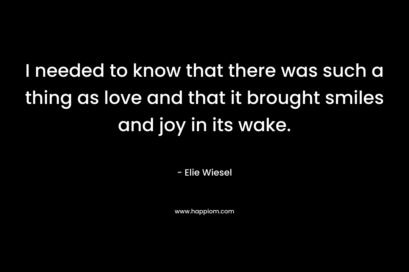 I needed to know that there was such a thing as love and that it brought smiles and joy in its wake. – Elie Wiesel