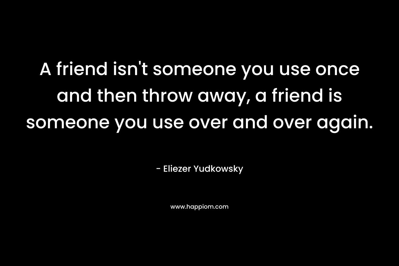A friend isn’t someone you use once and then throw away, a friend is someone you use over and over again. – Eliezer Yudkowsky