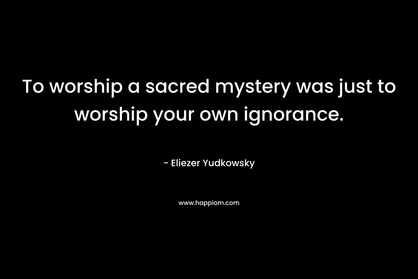 To worship a sacred mystery was just to worship your own ignorance. – Eliezer Yudkowsky