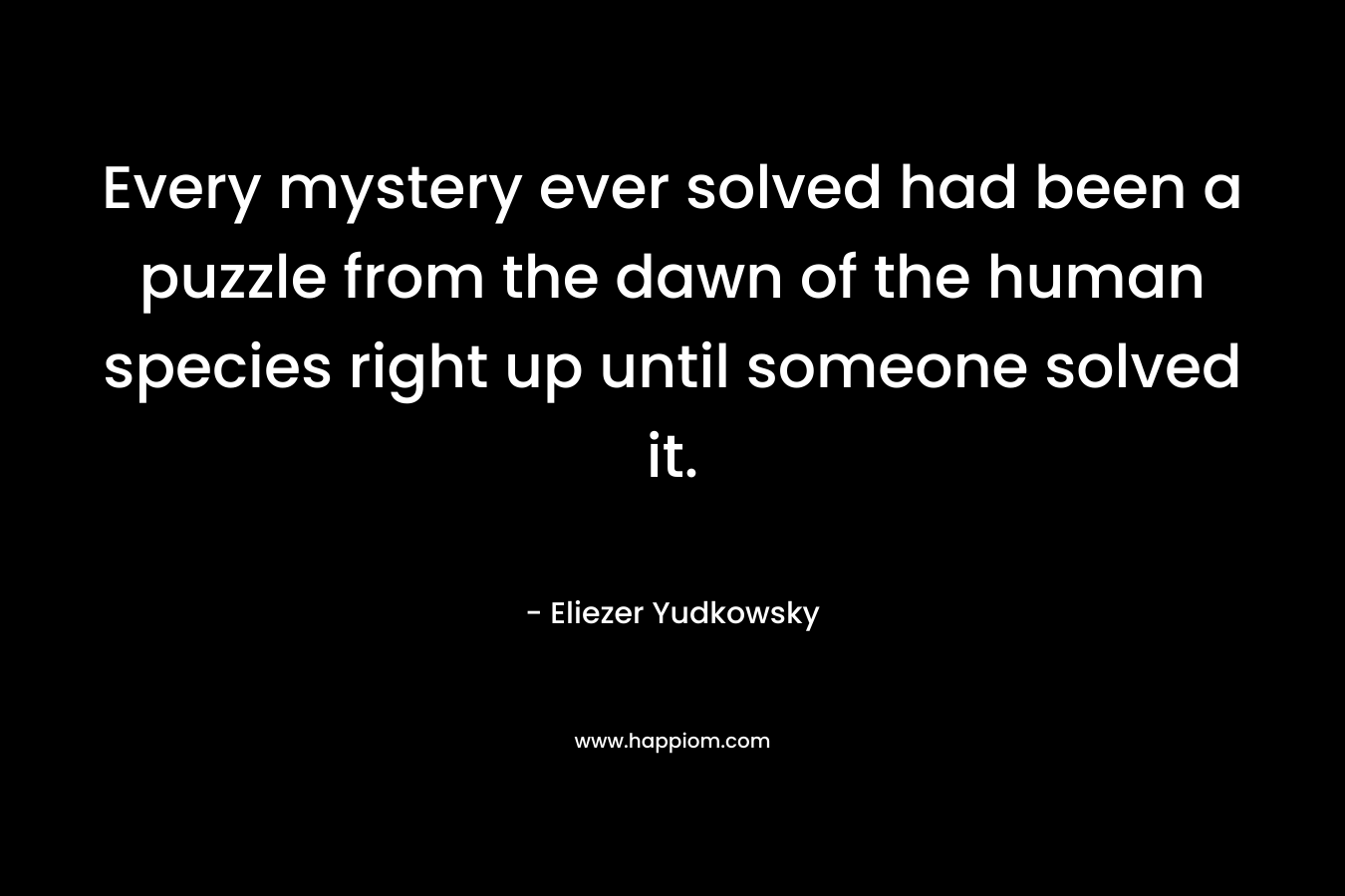 Every mystery ever solved had been a puzzle from the dawn of the human species right up until someone solved it. – Eliezer Yudkowsky