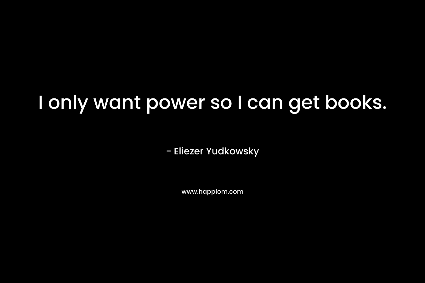 I only want power so I can get books. – Eliezer Yudkowsky