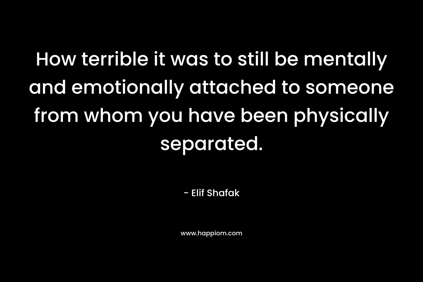 How terrible it was to still be mentally and emotionally attached to someone from whom you have been physically separated. – Elif Shafak
