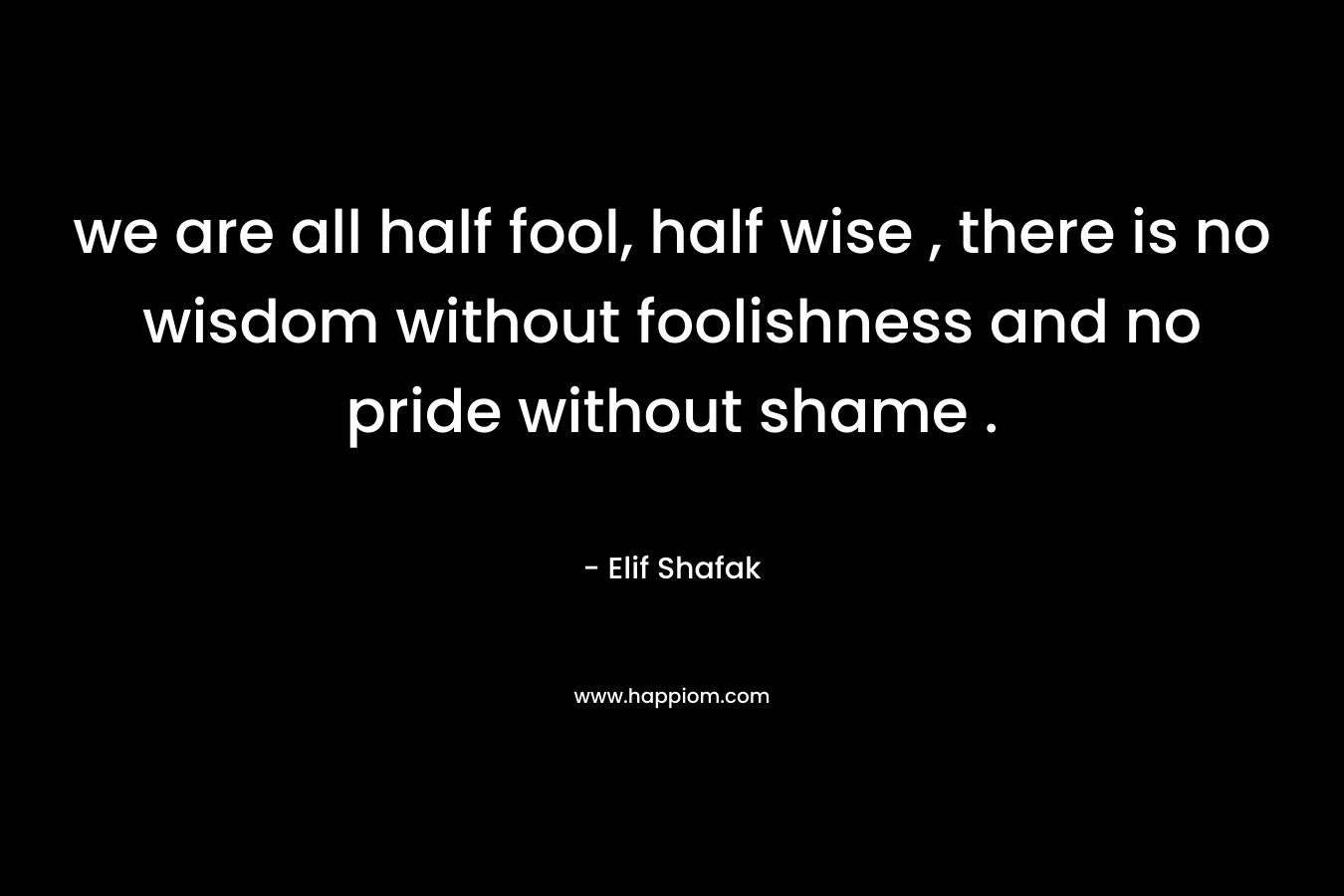 we are all half fool, half wise , there is no wisdom without foolishness and no pride without shame . – Elif Shafak