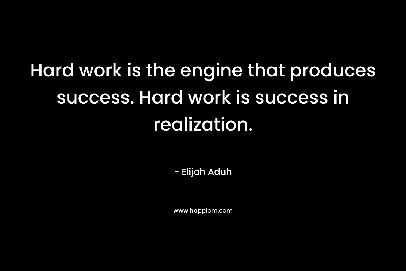 Hard work is the engine that produces success. Hard work is success in realization. – Elijah Aduh