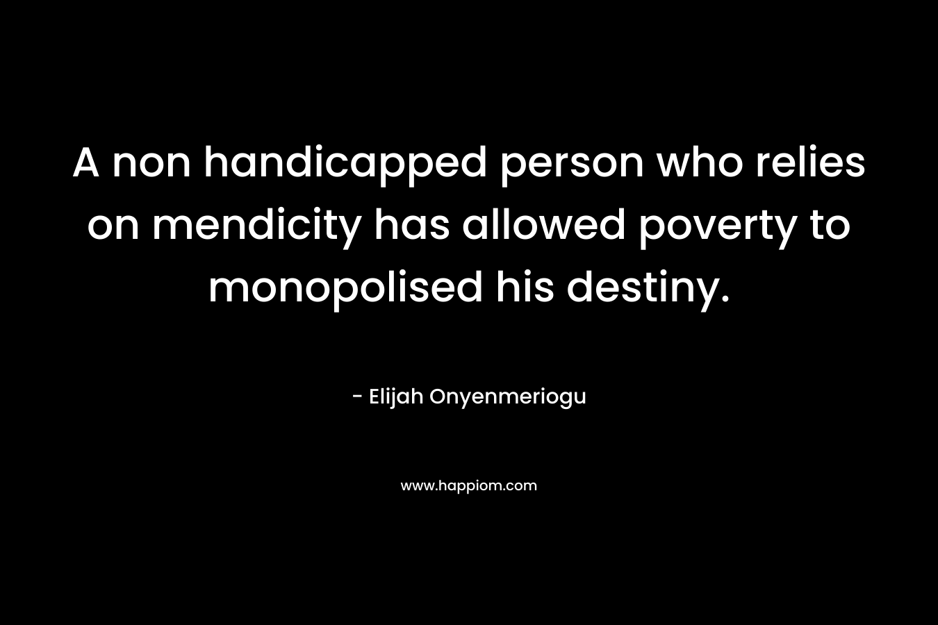 A non handicapped person who relies on mendicity has allowed poverty to monopolised his destiny. – Elijah Onyenmeriogu