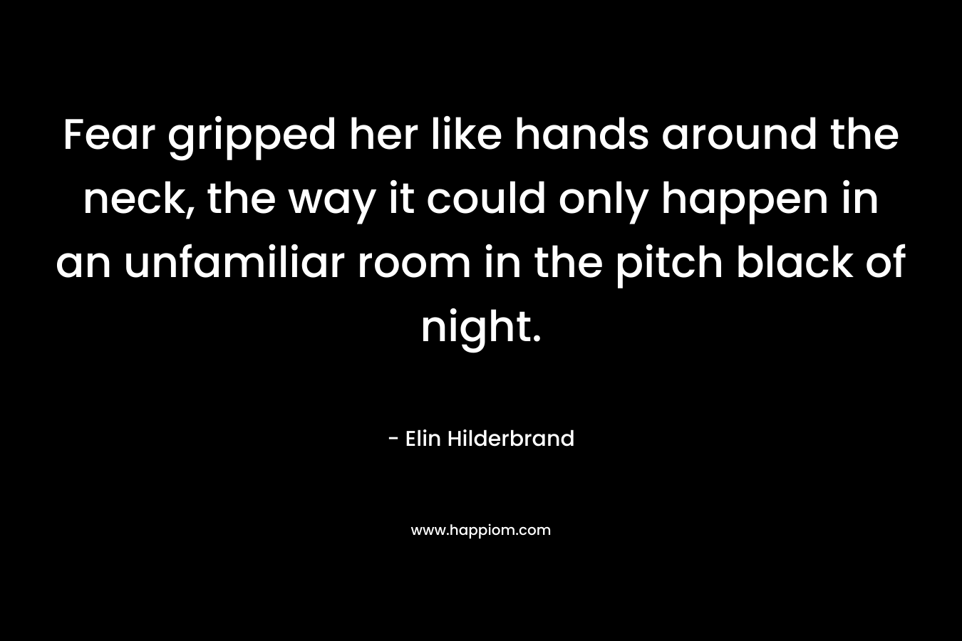 Fear gripped her like hands around the neck, the way it could only happen in an unfamiliar room in the pitch black of night. – Elin Hilderbrand