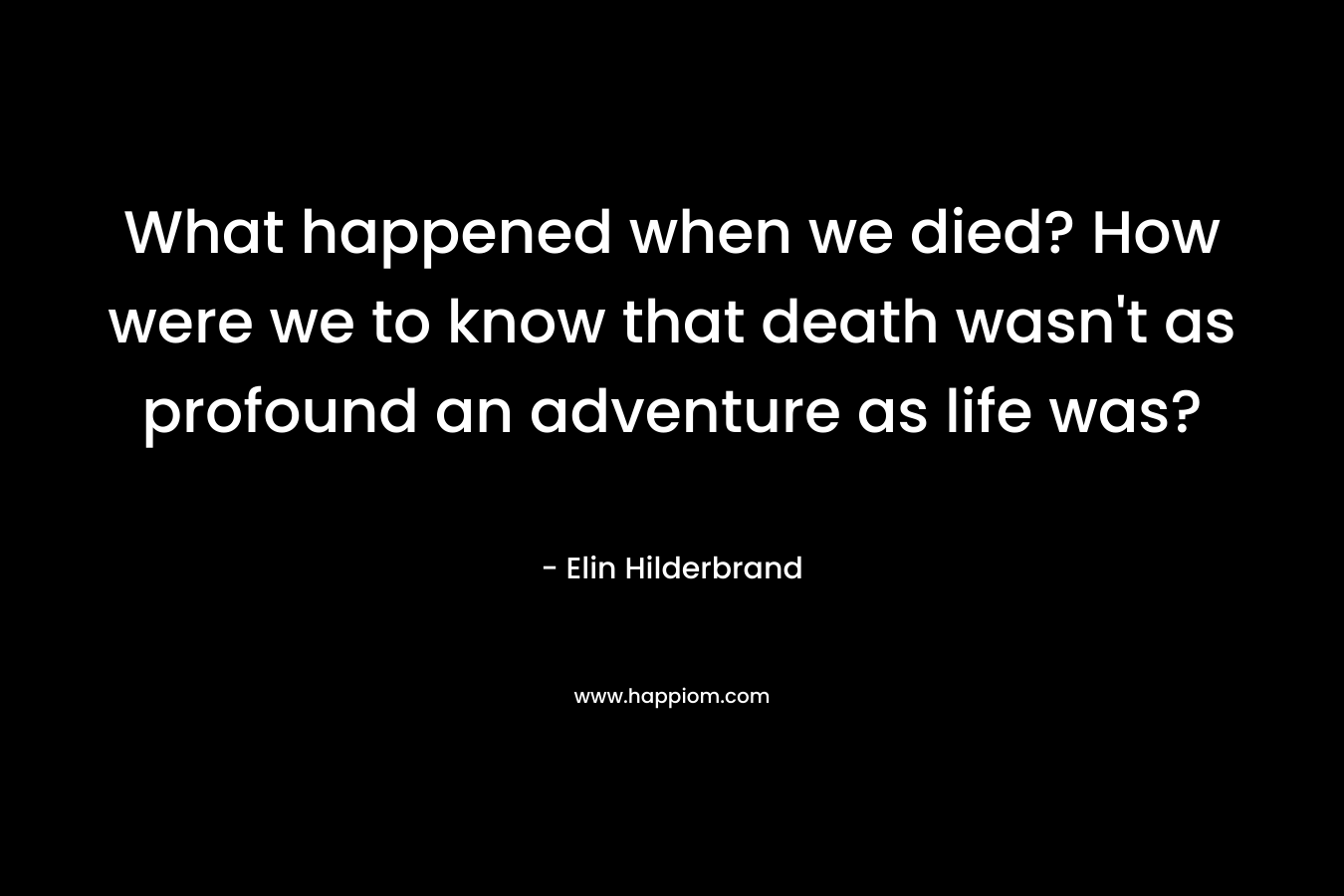 What happened when we died? How were we to know that death wasn’t as profound an adventure as life was? – Elin Hilderbrand