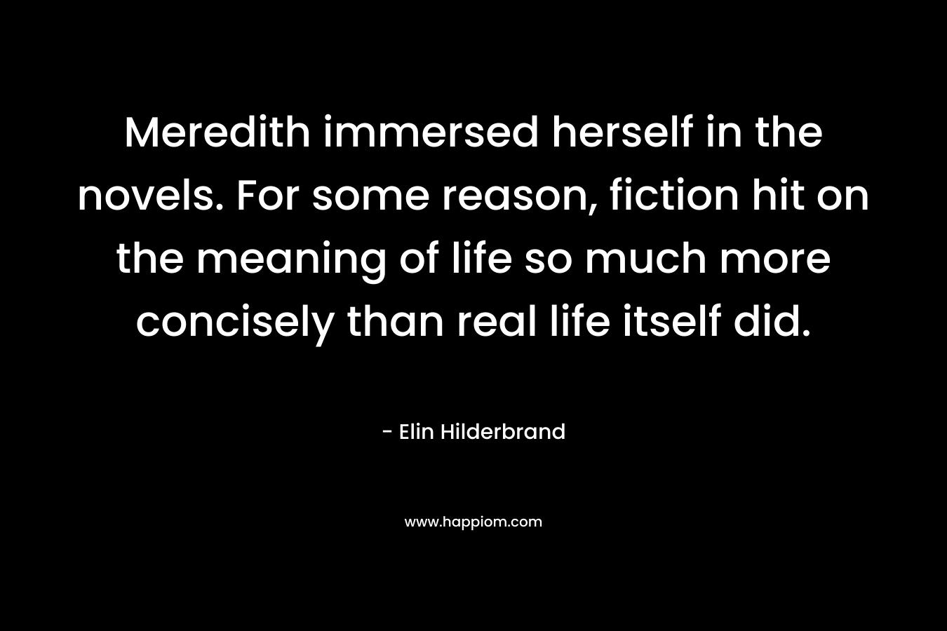 Meredith immersed herself in the novels. For some reason, fiction hit on the meaning of life so much more concisely than real life itself did. – Elin Hilderbrand