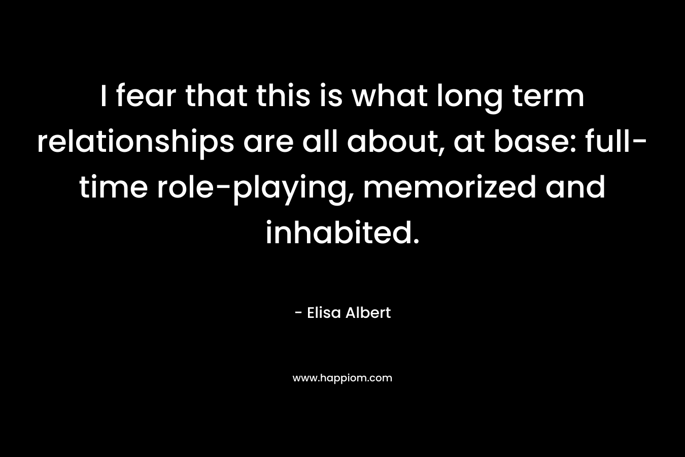 I fear that this is what long term relationships are all about, at base: full-time role-playing, memorized and inhabited. – Elisa Albert