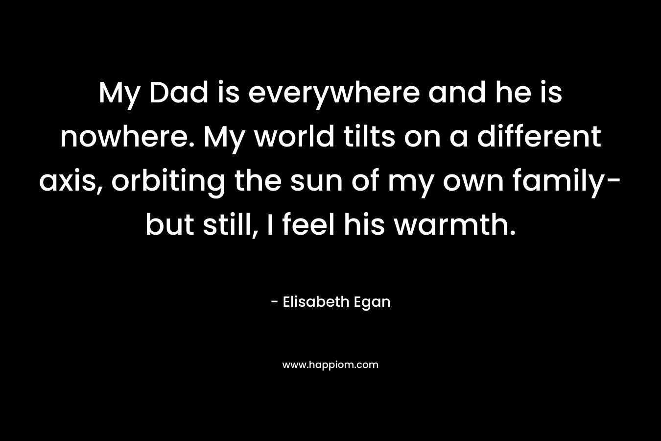 My Dad is everywhere and he is nowhere. My world tilts on a different axis, orbiting the sun of my own family- but still, I feel his warmth. – Elisabeth Egan