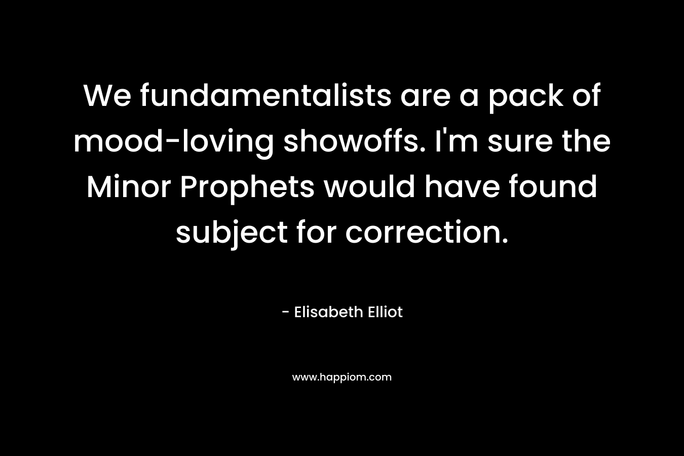 We fundamentalists are a pack of mood-loving showoffs. I’m sure the Minor Prophets would have found subject for correction. – Elisabeth Elliot