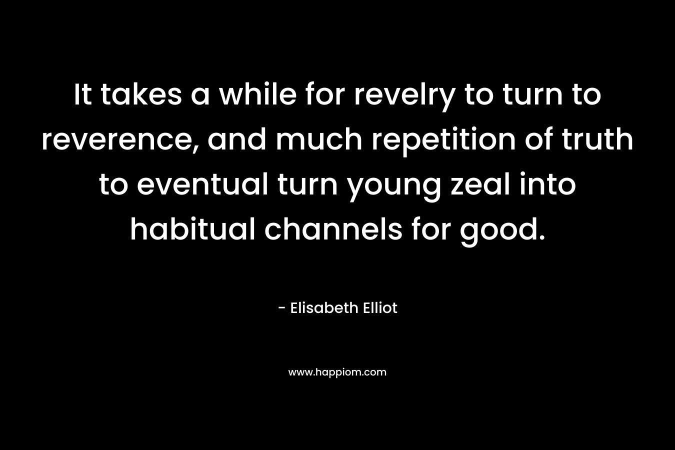It takes a while for revelry to turn to reverence, and much repetition of truth to eventual turn young zeal into habitual channels for good.