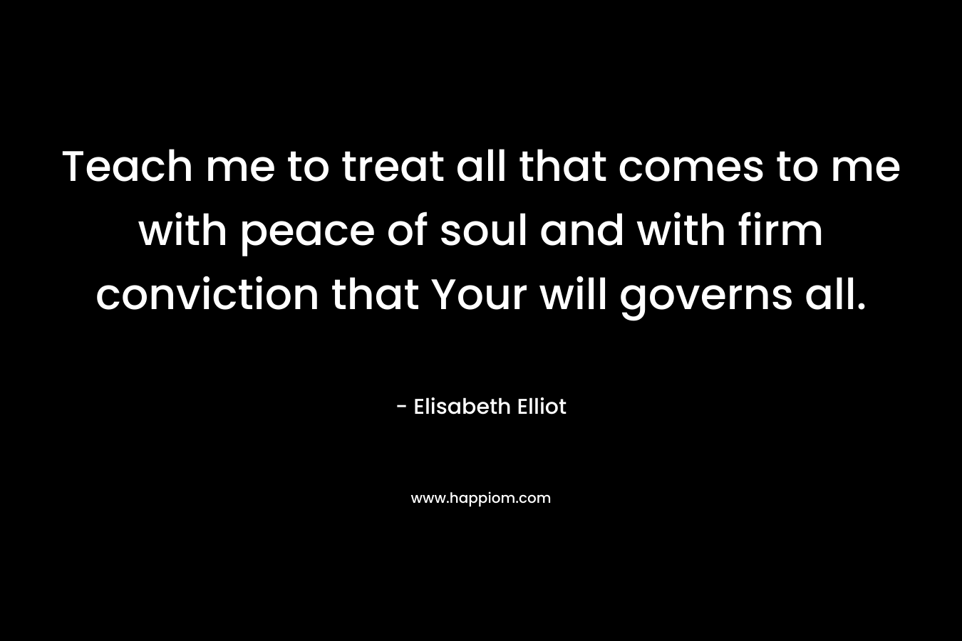 Teach me to treat all that comes to me with peace of soul and with firm conviction that Your will governs all. – Elisabeth Elliot