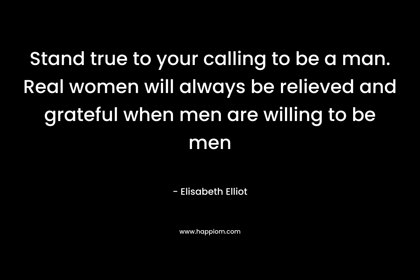 Stand true to your calling to be a man. Real women will always be relieved and grateful when men are willing to be men – Elisabeth Elliot