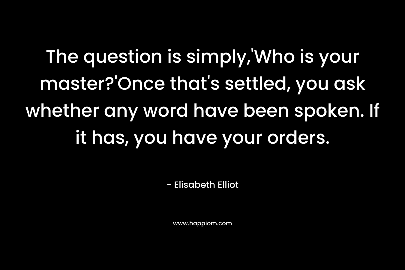 The question is simply,’Who is your master?’Once that’s settled, you ask whether any word have been spoken. If it has, you have your orders. – Elisabeth Elliot