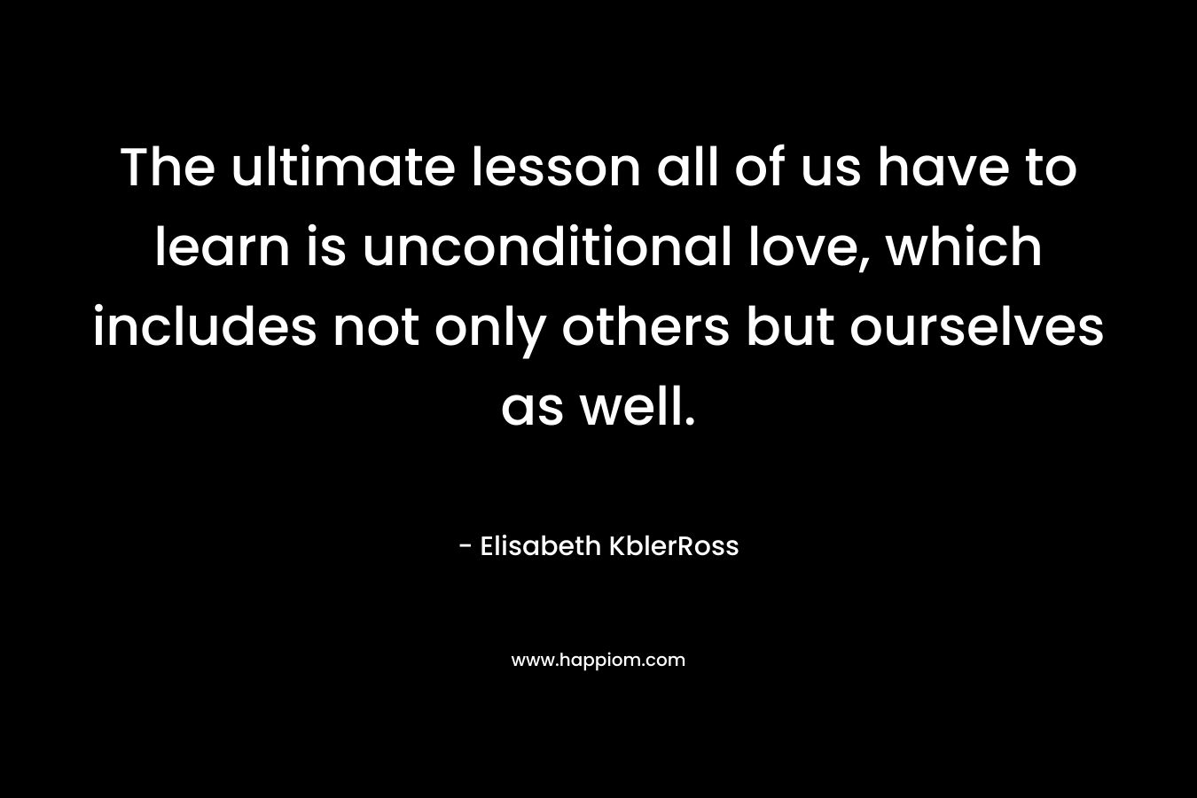 The ultimate lesson all of us have to learn is unconditional love, which includes not only others but ourselves as well. – Elisabeth KblerRoss