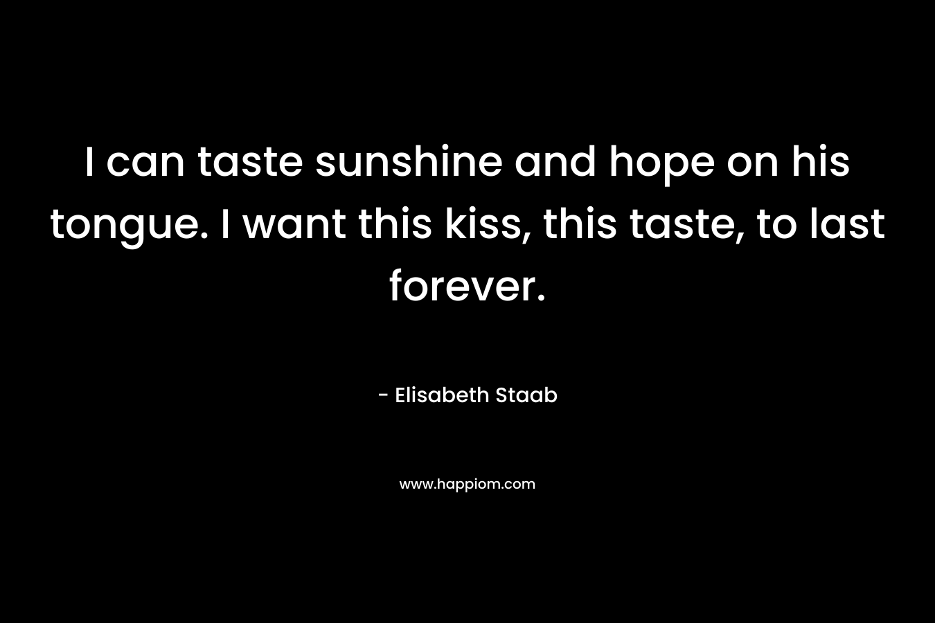 I can taste sunshine and hope on his tongue. I want this kiss, this taste, to last forever. – Elisabeth Staab