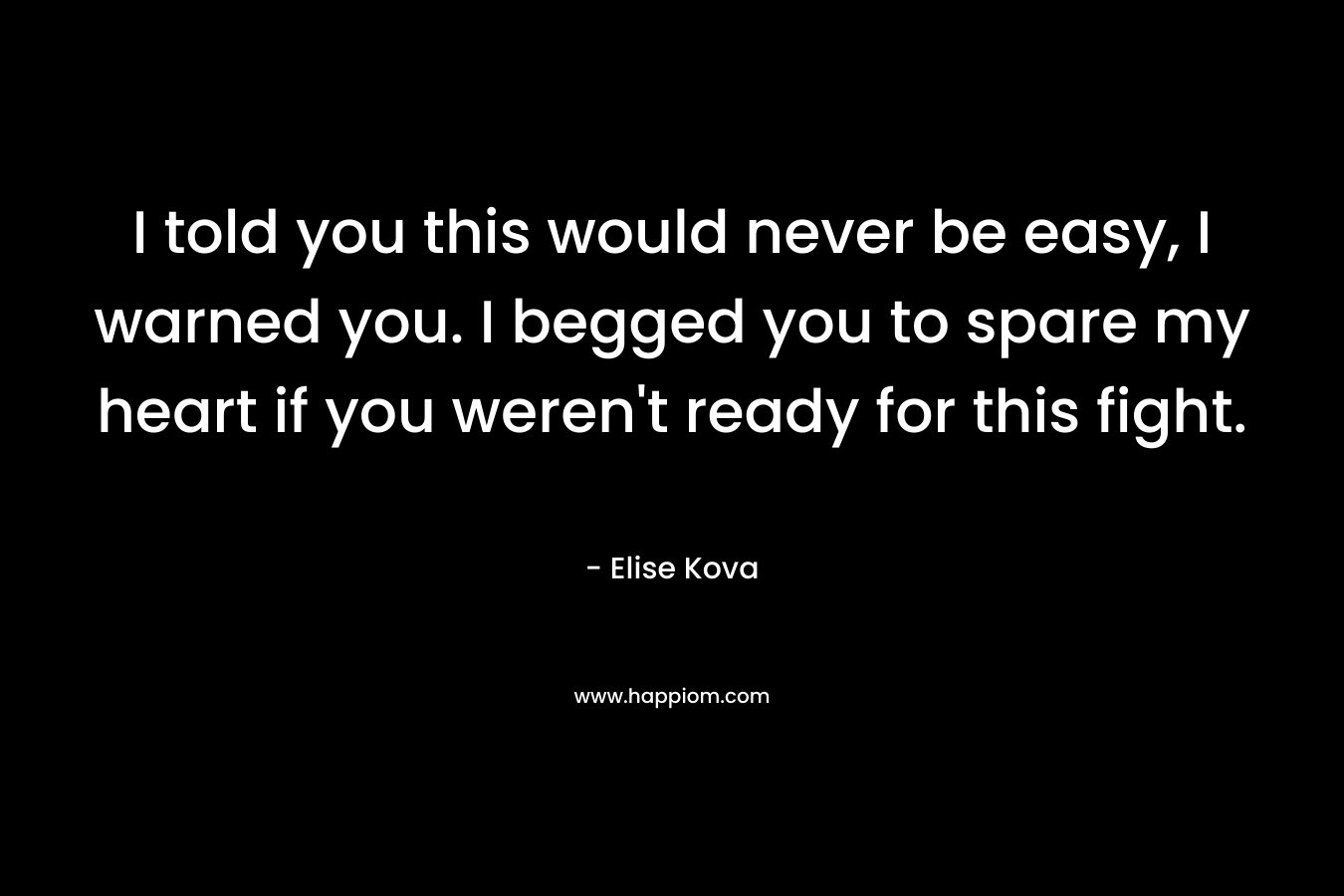 I told you this would never be easy, I warned you. I begged you to spare my heart if you weren’t ready for this fight. – Elise Kova