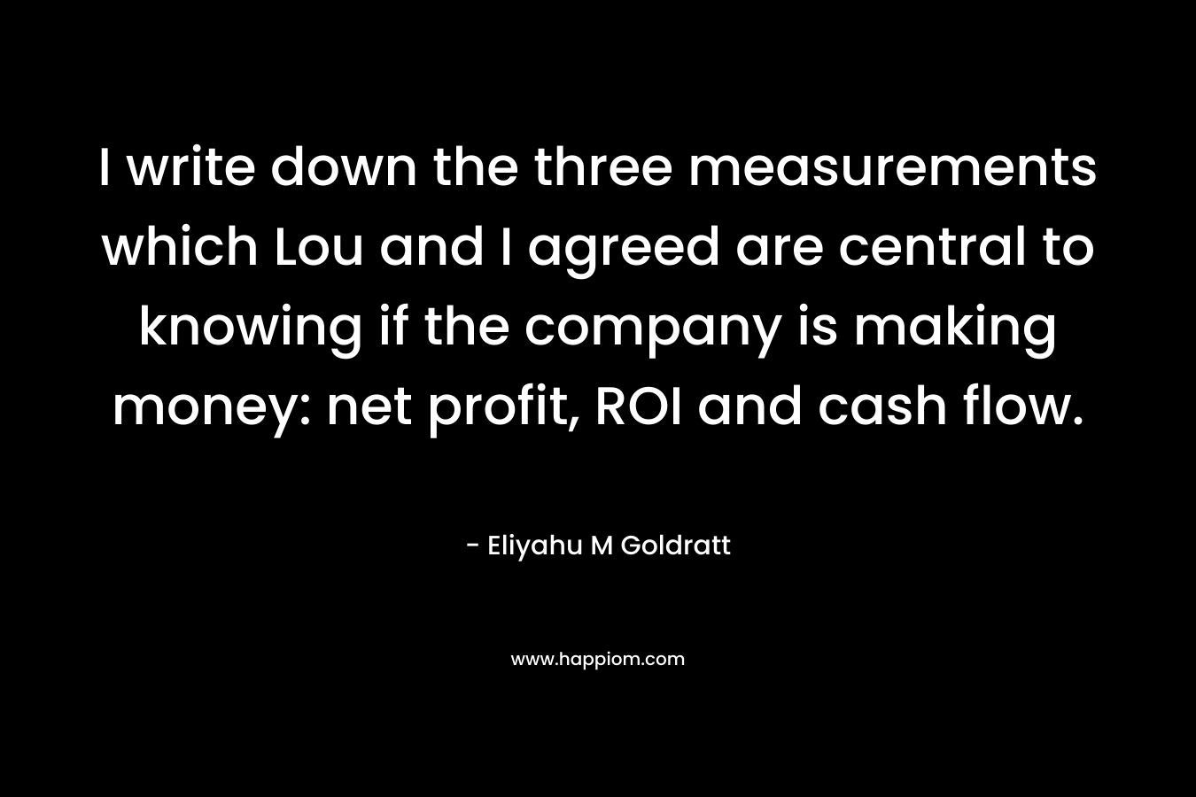 I write down the three measurements which Lou and I agreed are central to knowing if the company is making money: net profit, ROI and cash flow.