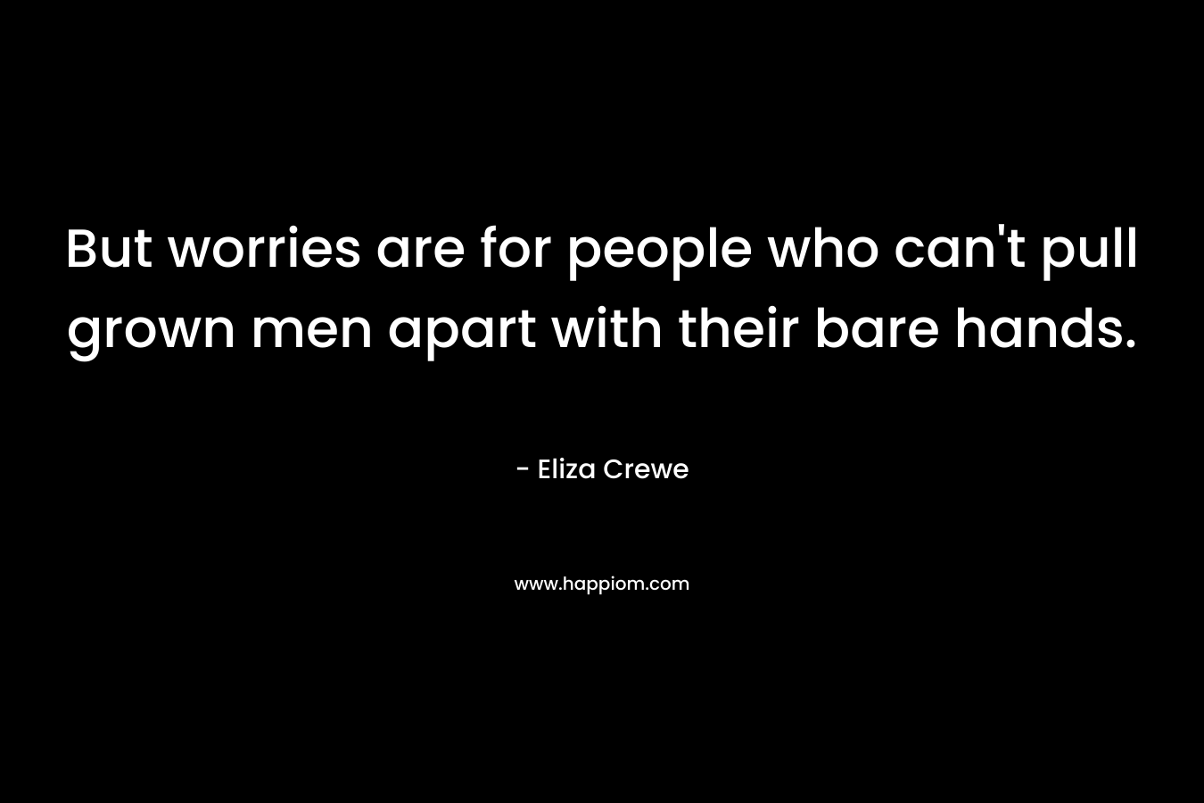 But worries are for people who can't pull grown men apart with their bare hands.