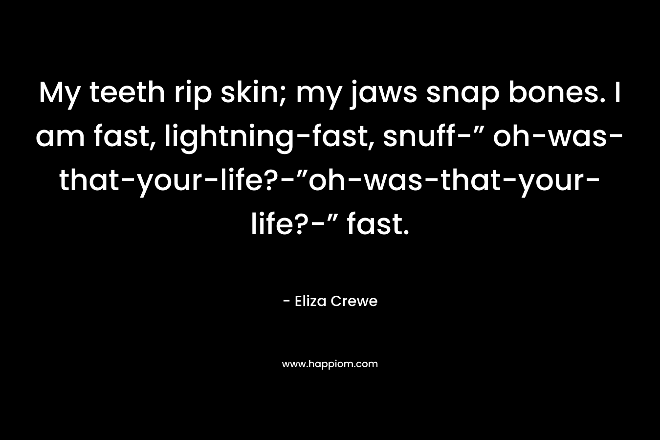 My teeth rip skin; my jaws snap bones. I am fast, lightning-fast, snuff-” oh-was-that-your-life?-”oh-was-that-your-life?-” fast. – Eliza Crewe