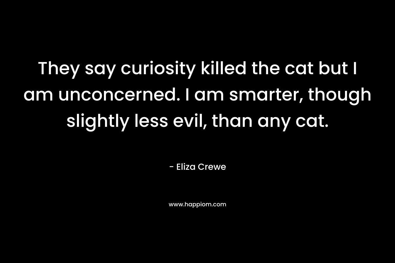 They say curiosity killed the cat but I am unconcerned. I am smarter, though slightly less evil, than any cat. – Eliza Crewe
