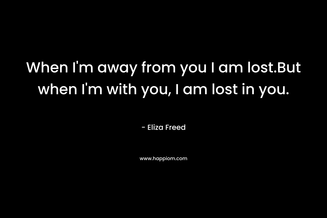 When I’m away from you I am lost.But when I’m with you, I am lost in you. – Eliza Freed