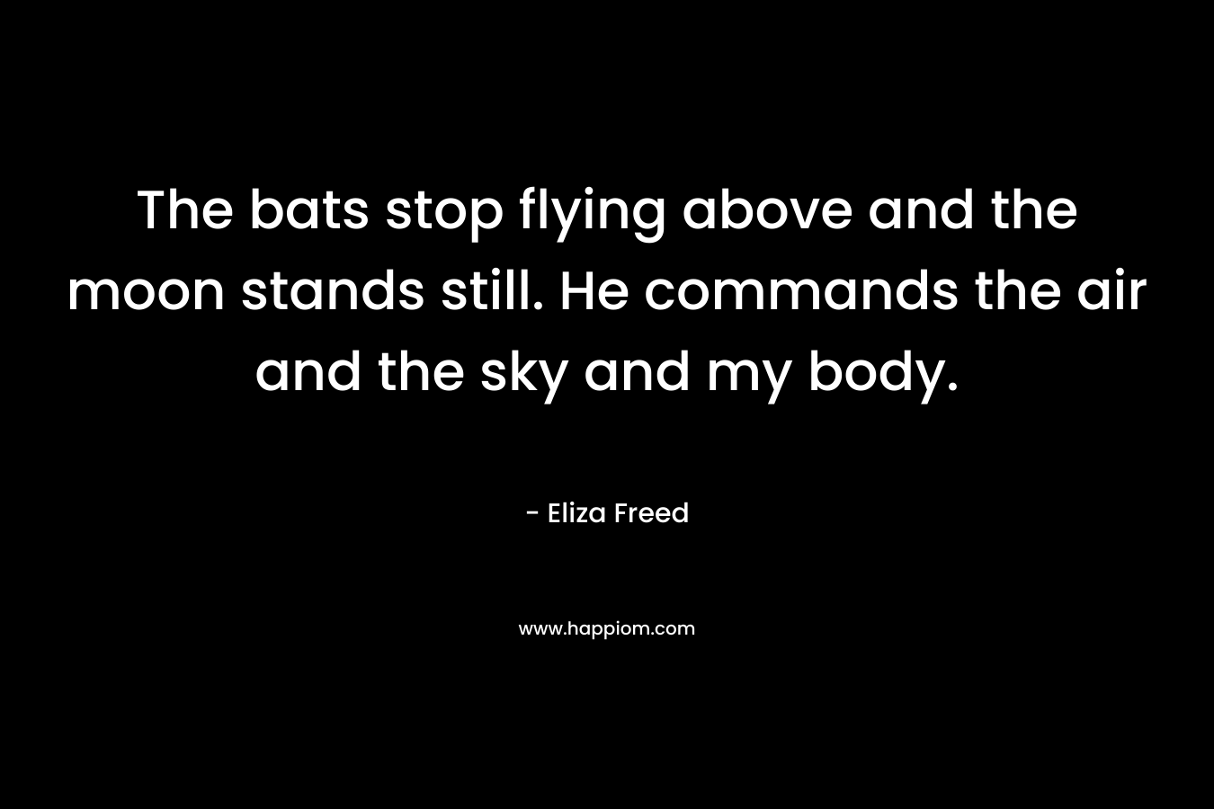 The bats stop flying above and the moon stands still. He commands the air and the sky and my body. – Eliza Freed