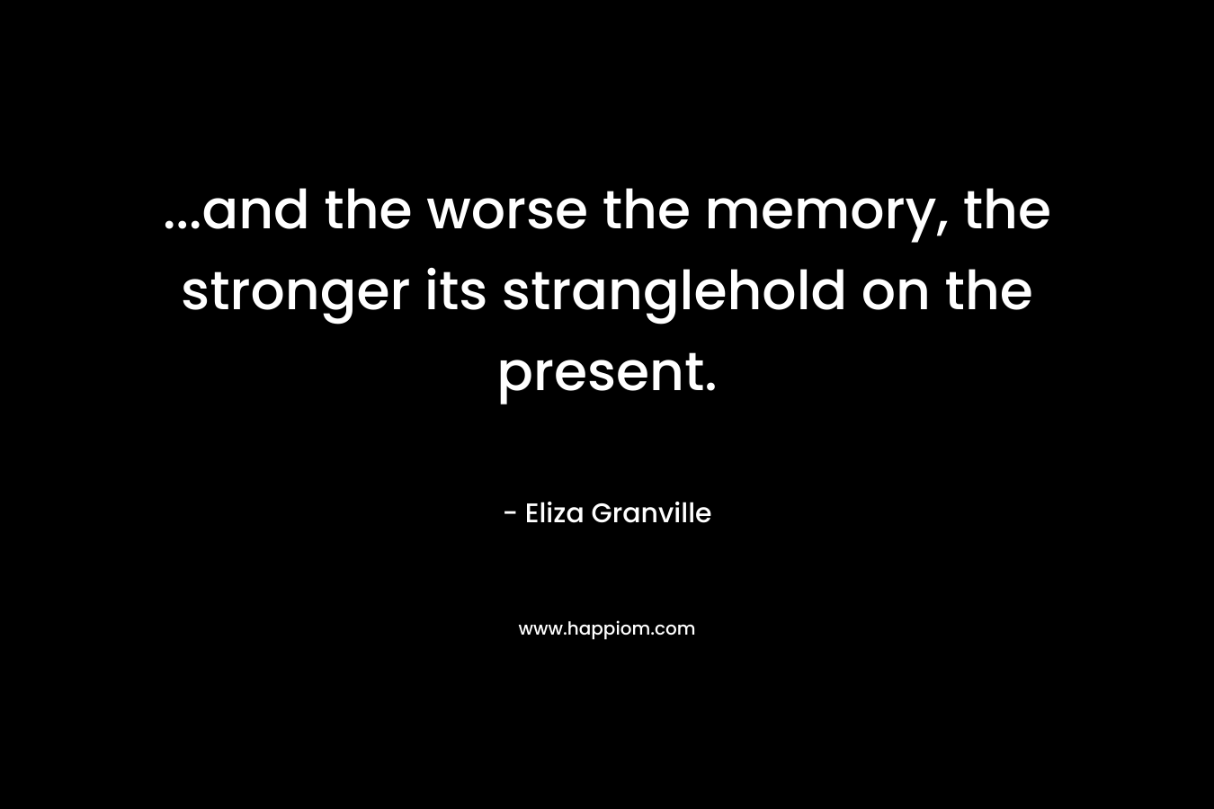 …and the worse the memory, the stronger its stranglehold on the present. – Eliza Granville