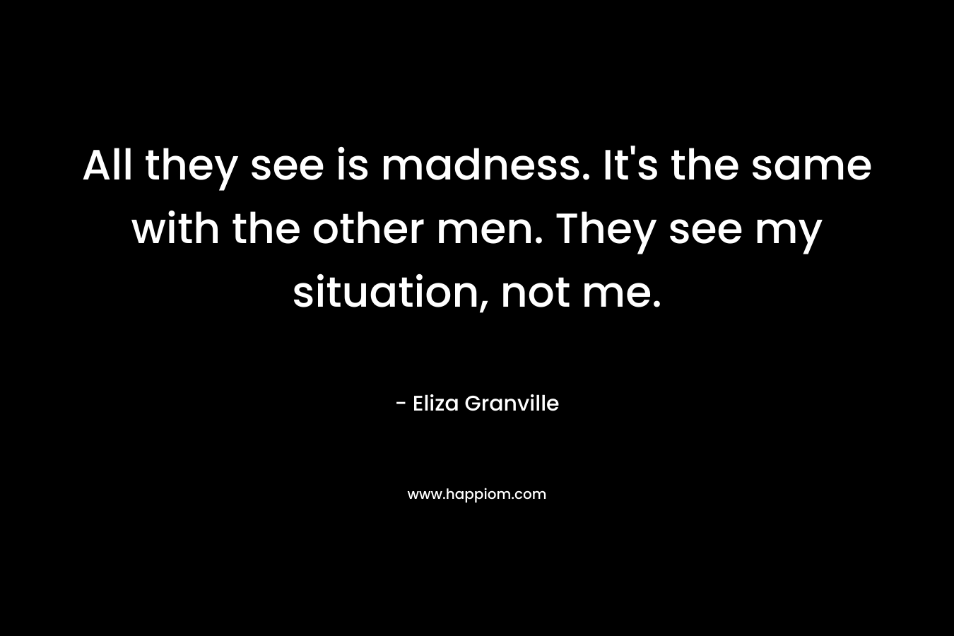 All they see is madness. It’s the same with the other men. They see my situation, not me. – Eliza Granville