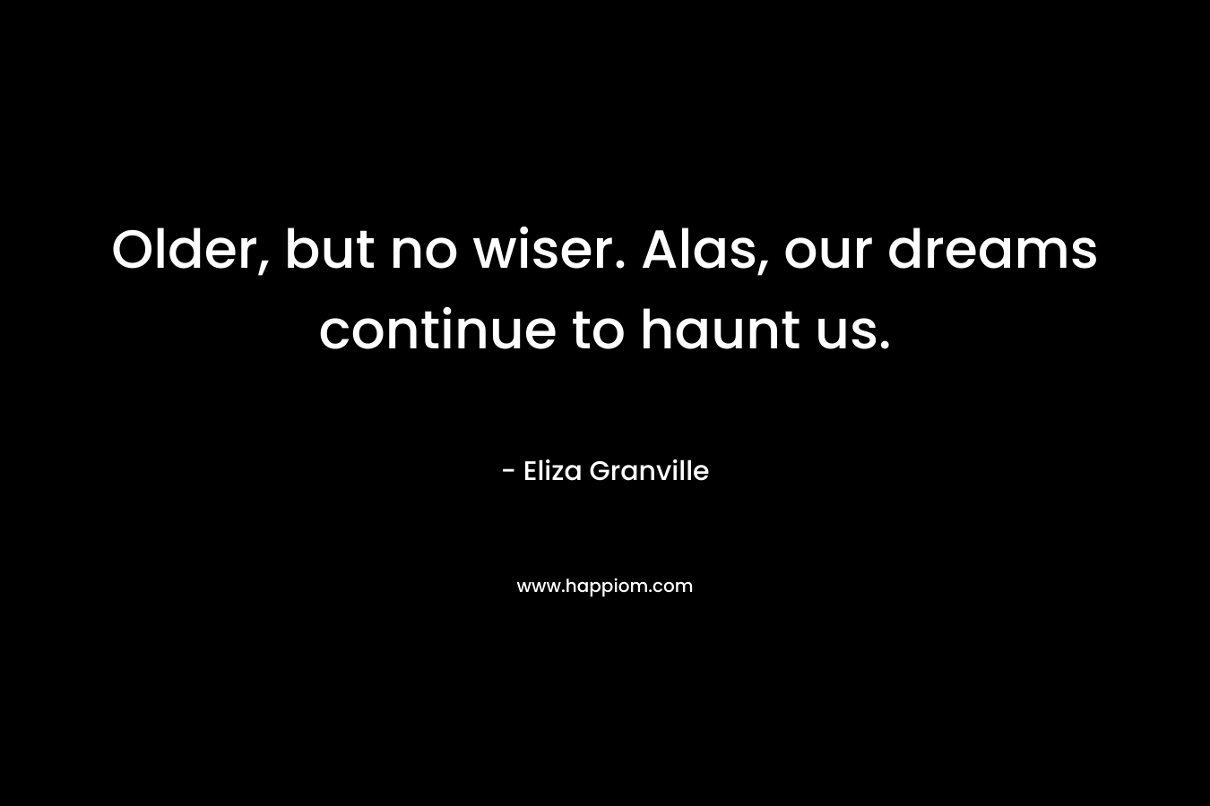 Older, but no wiser. Alas, our dreams continue to haunt us. – Eliza Granville
