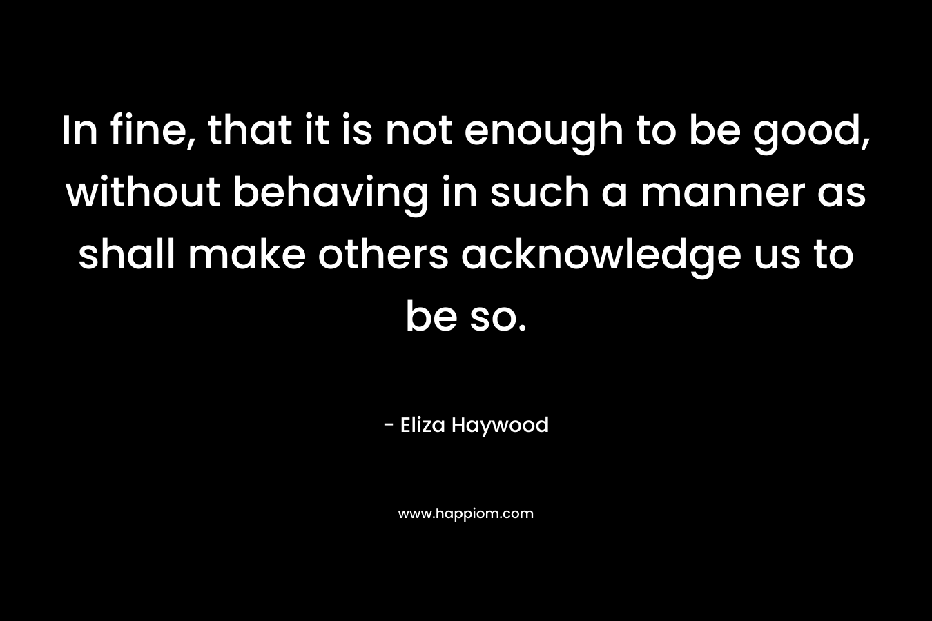 In fine, that it is not enough to be good, without behaving in such a manner as shall make others acknowledge us to be so. – Eliza Haywood