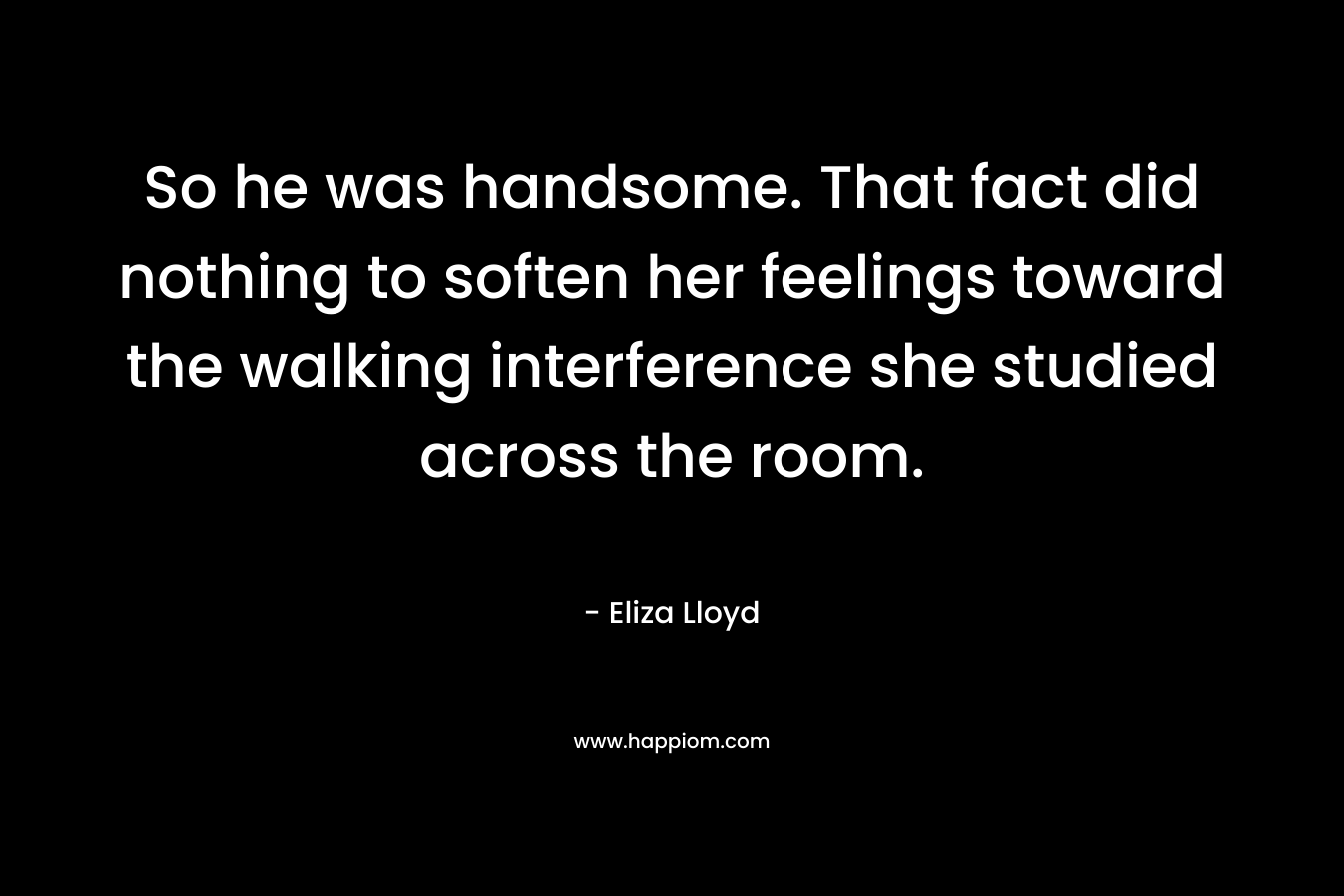 So he was handsome. That fact did nothing to soften her feelings toward the walking interference she studied across the room. – Eliza Lloyd