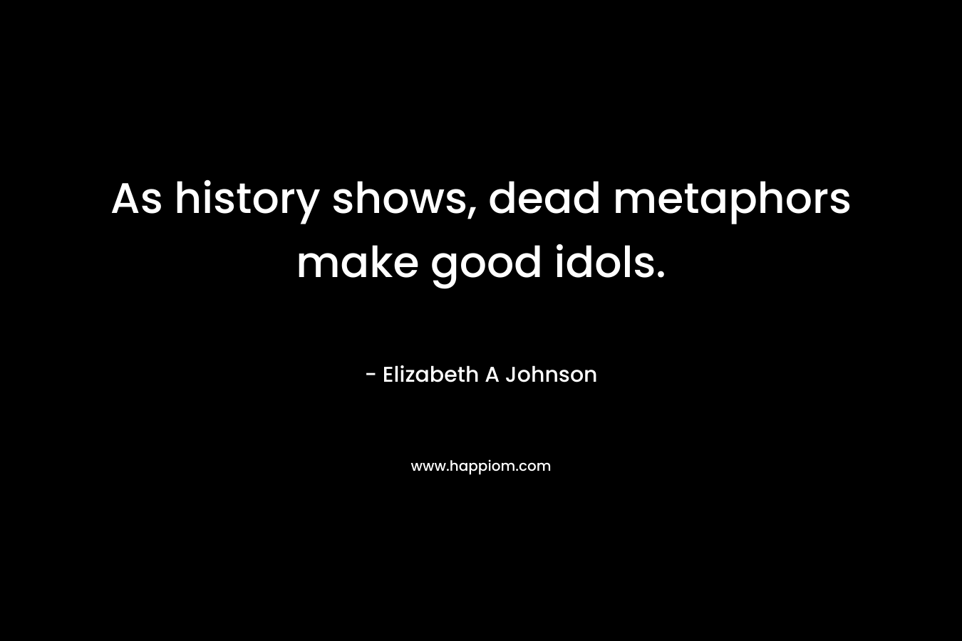 As history shows, dead metaphors make good idols. – Elizabeth A Johnson