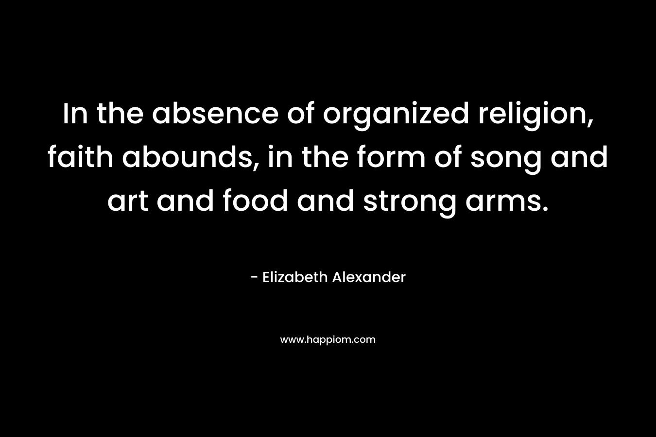 In the absence of organized religion, faith abounds, in the form of song and art and food and strong arms. – Elizabeth Alexander